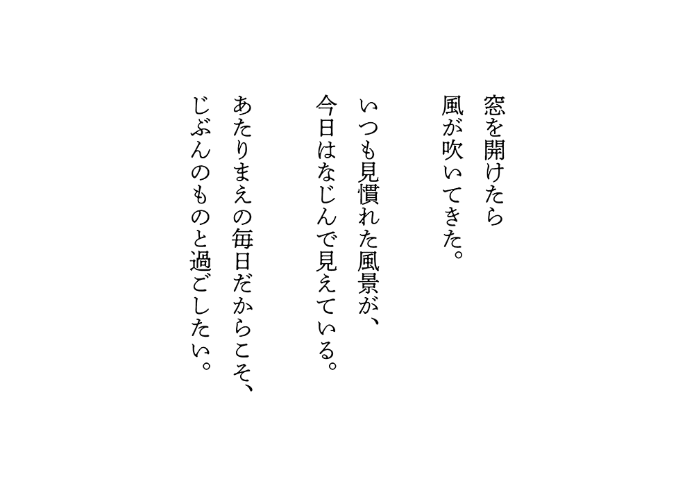 窓を開けたら風が吹いてきた。いつも見慣れた風景が、今日はなじんで見えている。あたりまえの毎日だからこそ、じぶんのものと過ごしたい。