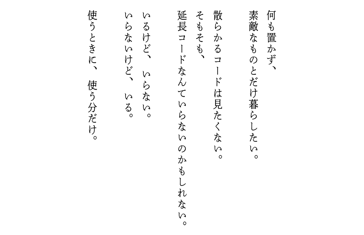 何も置かず、素敵なものとだけ暮らしたい。散らかるコードは見たくない。そもそも、延長コードなんていらないのかもしれない。いるけど、いらない。いらないけど、いる。使うときに、使う分だけ。