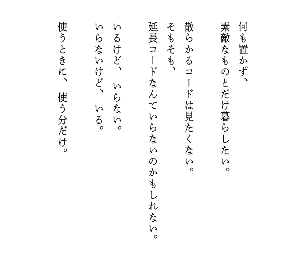 何も置かず、素敵なものとだけ暮らしたい。散らかるコードは見たくない。そもそも、延長コードなんていらないのかもしれない。いるけど、いらない。いらないけど、いる。使うときに、使う分だけ。